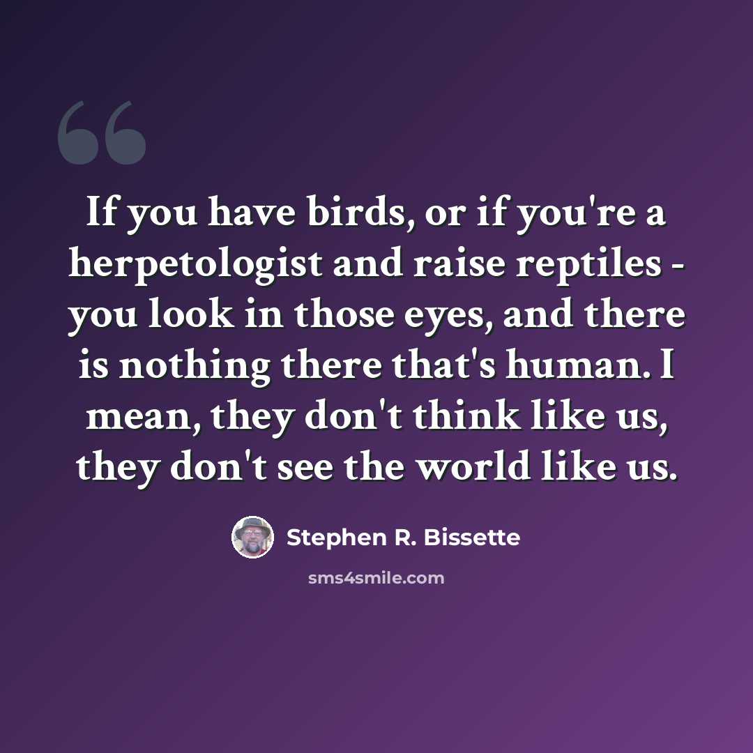 “If you have birds, or if you're a herpetologist and raise reptiles - you look in those eyes, and there is nothing there that's human. I mean, they don't think like us, they don't see the world like us.” quote by Stephen R. Bissette