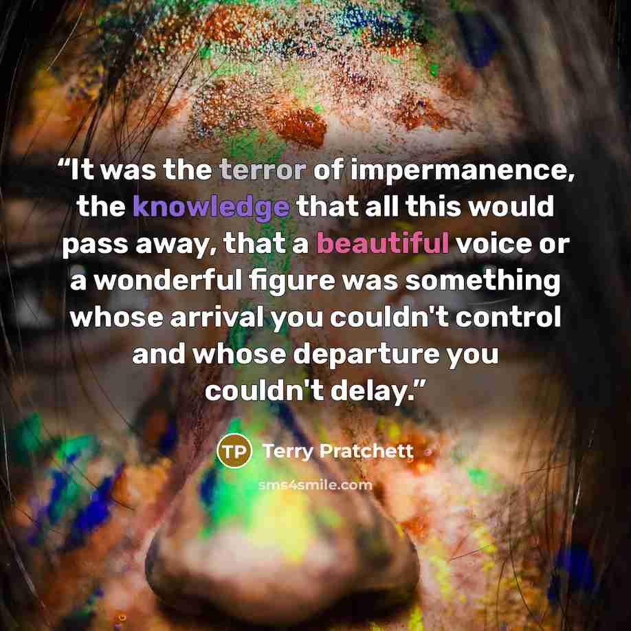 “It was the terror of impermanence, the knowledge that all this would pass away, that a beautiful voice or a wonderful figure was something whose arrival you couldn't control and whose departure you couldn't delay.” quote by Terry Pratchett
