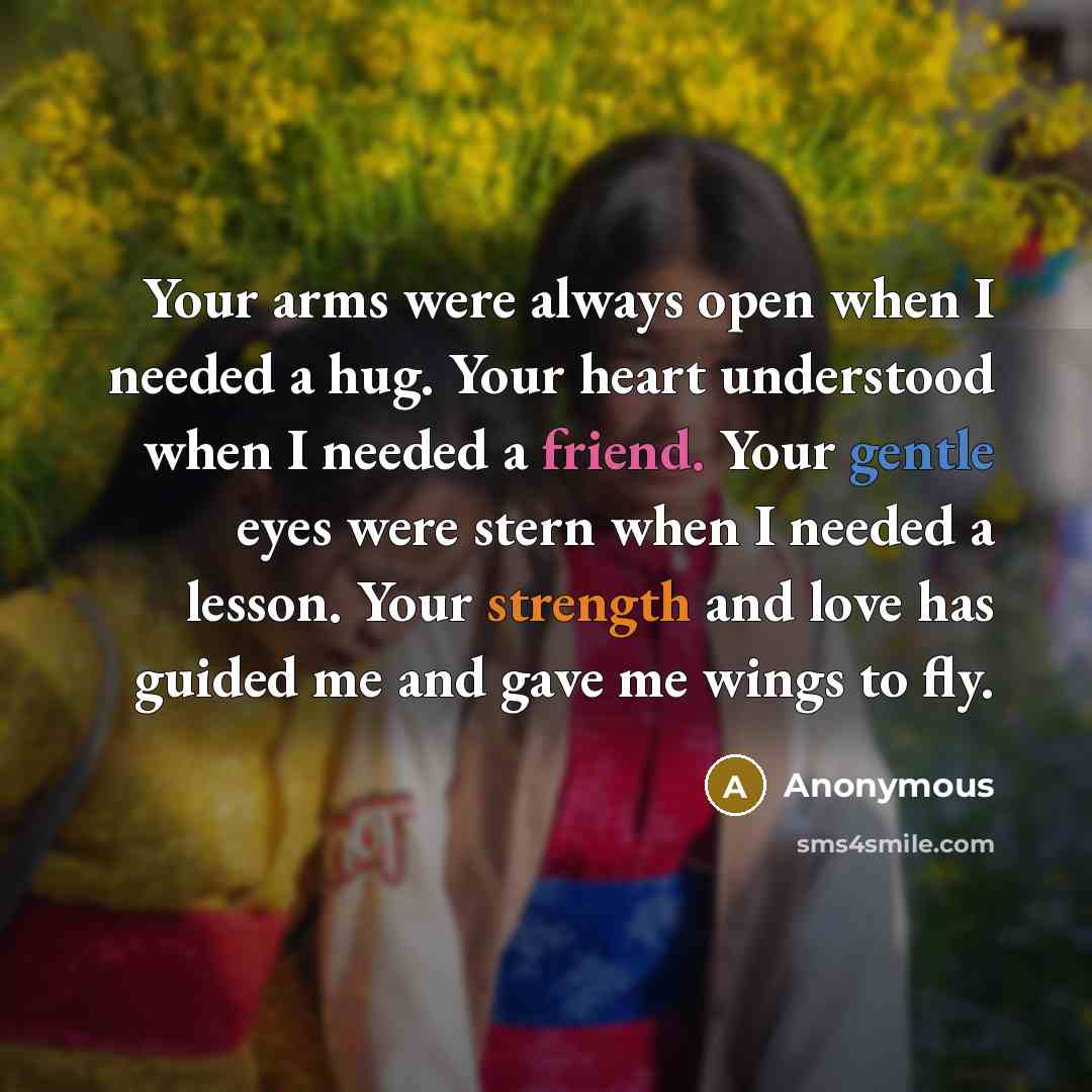 “Your arms were always open when I needed a hug. Your heart understood when I needed a friend. Your gentle eyes were stern when I needed a lesson. Your strength and love has guided me and gave me wings to fly.” quote by Anonymous