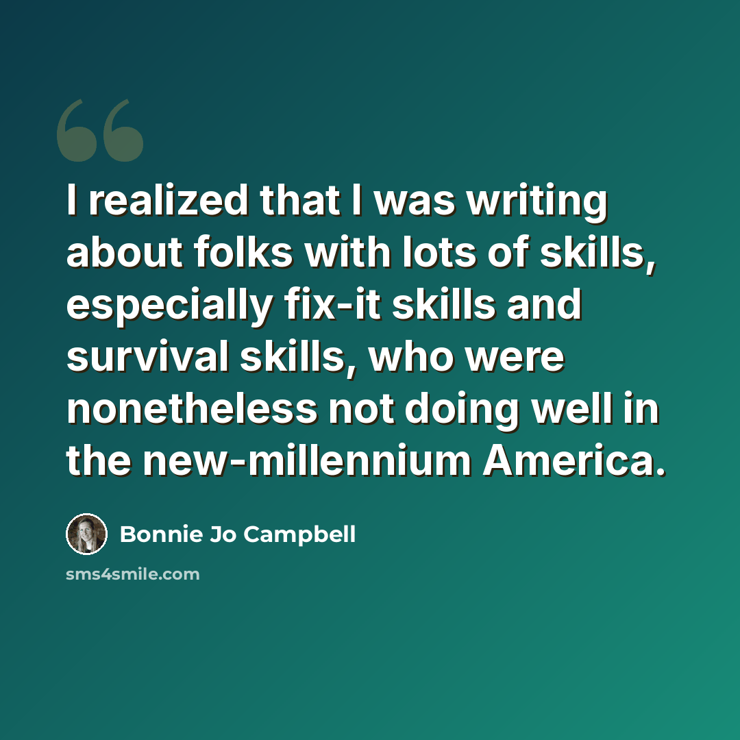 “I realized that I was writing about folks with lots of skills, especially fix-it skills and survival skills, who were nonetheless not doing well in the new-millennium America.” quote by Bonnie Jo Campbell
