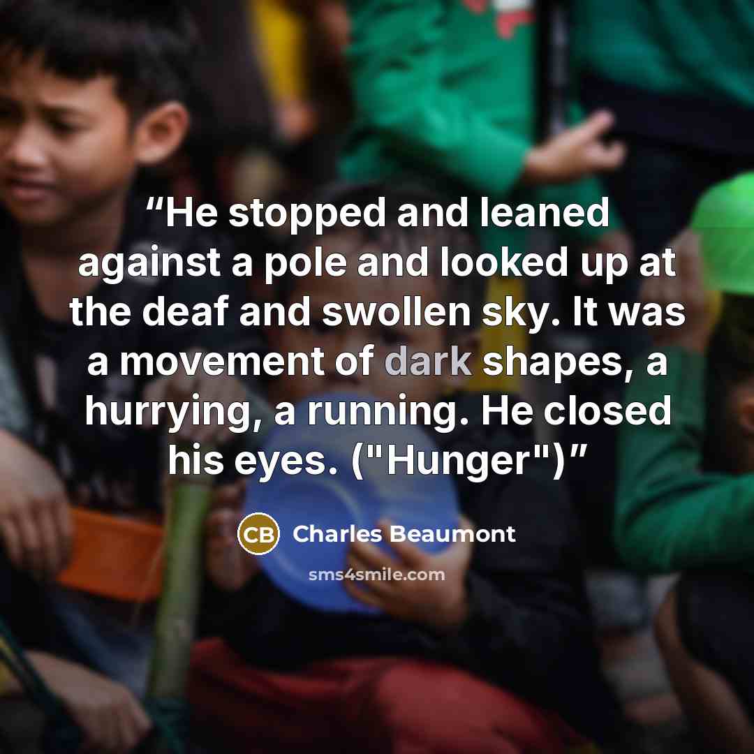 “He stopped and leaned against a pole and looked up at the deaf and swollen sky. It was a movement of dark shapes, a hurrying, a running. He closed his eyes. ("Hunger")” quote by Charles Beaumont