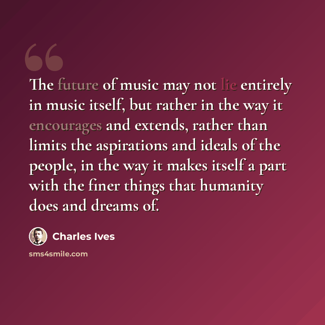“The future of music may not lie entirely in music itself, but rather in the way it encourages and extends, rather than limits the aspirations and ideals of the people, in the way it makes itself a part with the finer things that humanity does and dreams of.” quote by Charles Ives