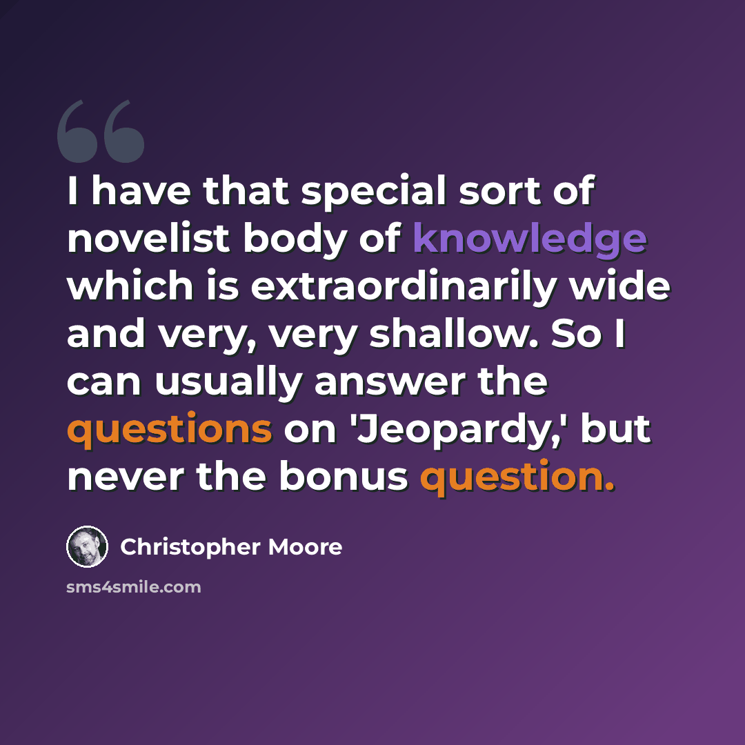 “I have that special sort of novelist body of knowledge which is extraordinarily wide and very, very shallow. So I can usually answer the questions on 'Jeopardy,' but never the bonus question.” quote by Christopher Moore