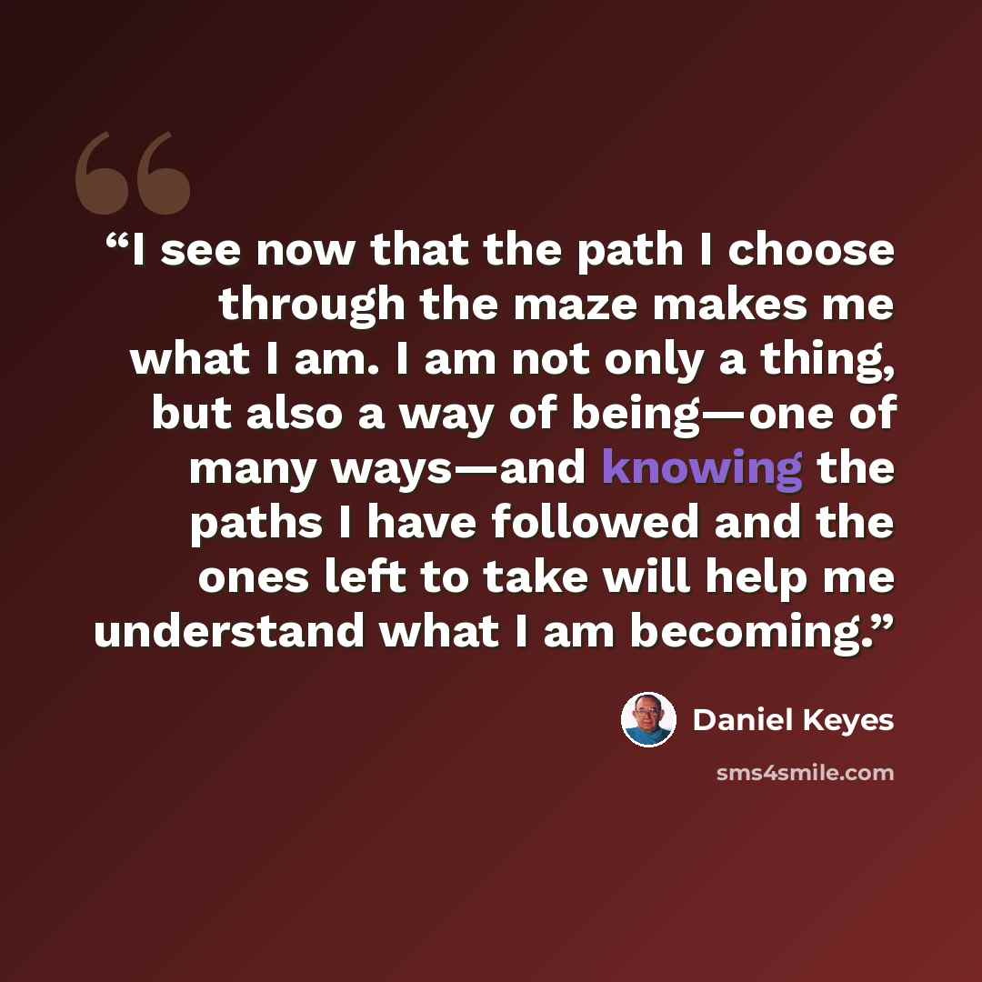 “I see now that the path I choose through the maze makes me what I am. I am not only a thing, but also a way of being—one of many ways—and knowing the paths I have followed and the ones left to take will help me understand what I am becoming.” quote by Daniel Keyes