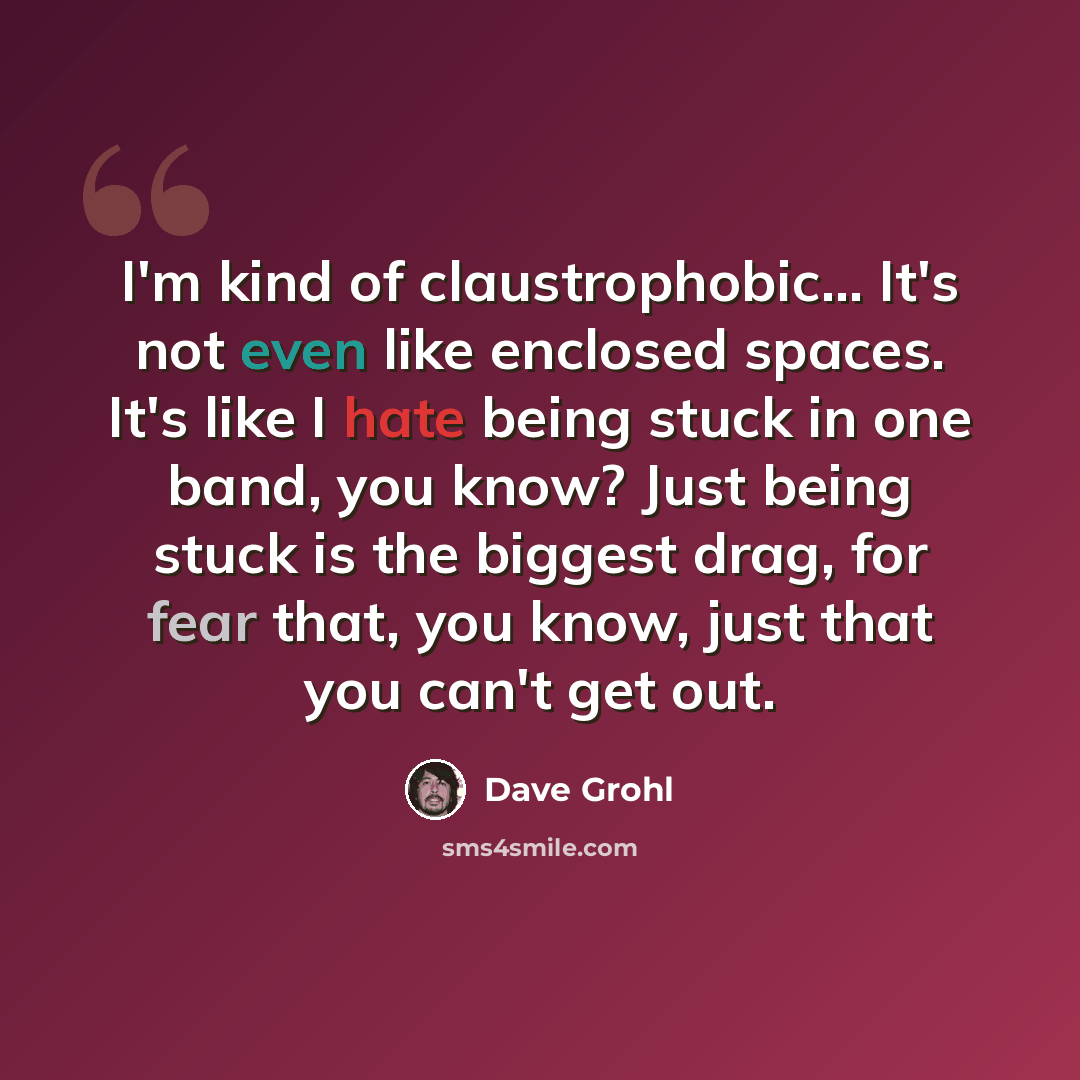 “I'm kind of claustrophobic... It's not even like enclosed spaces. It's like I hate being stuck in one band, you know? Just being stuck is the biggest drag, for fear that, you know, just that you can't get out.” quote by Dave Grohl