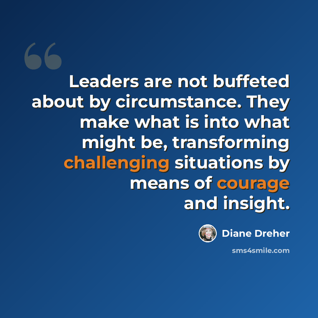 “Leaders are not buffeted about by circumstance. They make what is into what might be, transforming challenging situations by means of courage and insight.” quote by Diane Dreher