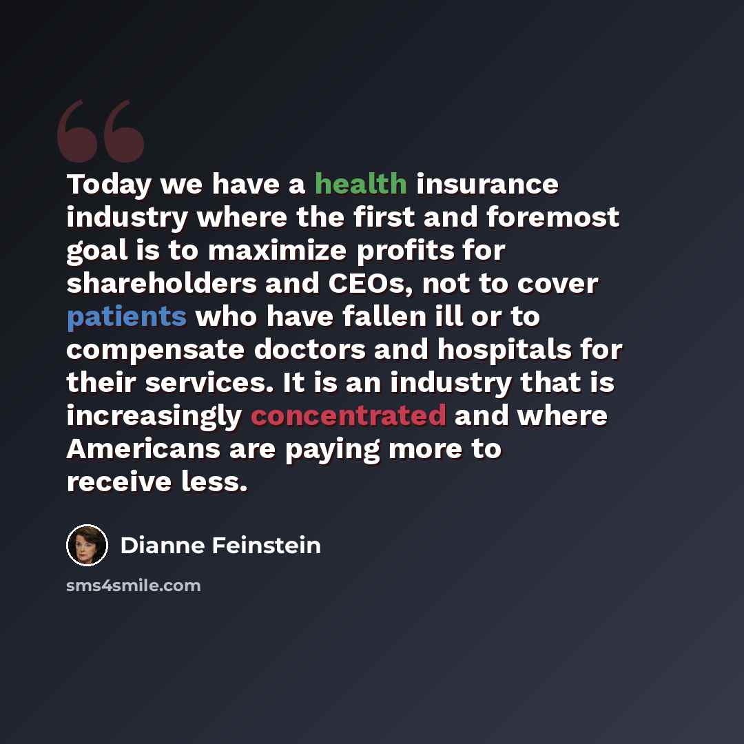 “Today we have a health insurance industry where the first and foremost goal is to maximize profits for shareholders and CEOs, not to cover patients who have fallen ill or to compensate doctors and hospitals for their services. It is an industry that is increasingly concentrated and where Americans…” quote by Dianne Feinstein