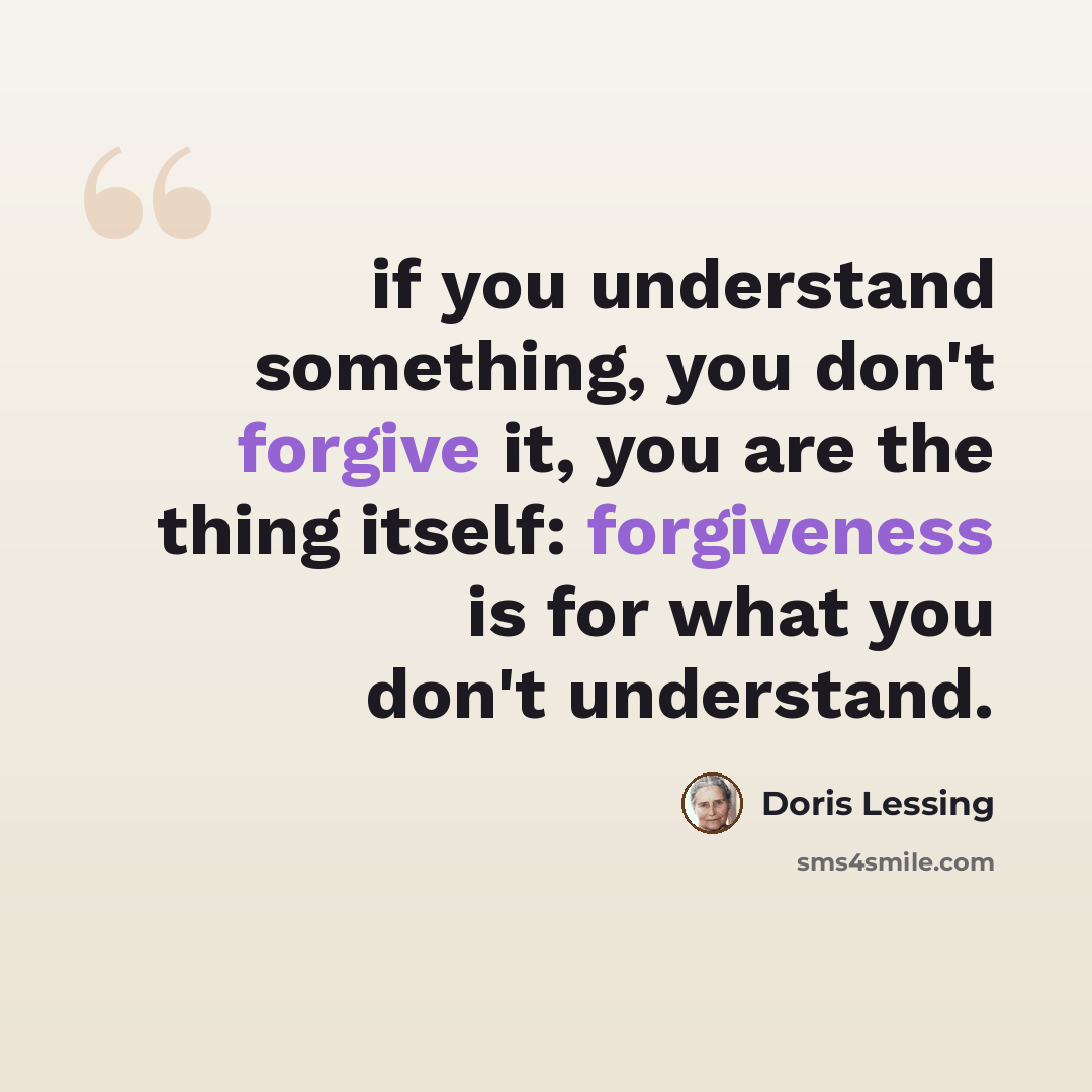 “if you understand something, you don't forgive it, you are the thing itself: forgiveness is for what you don't understand.” quote by Doris Lessing