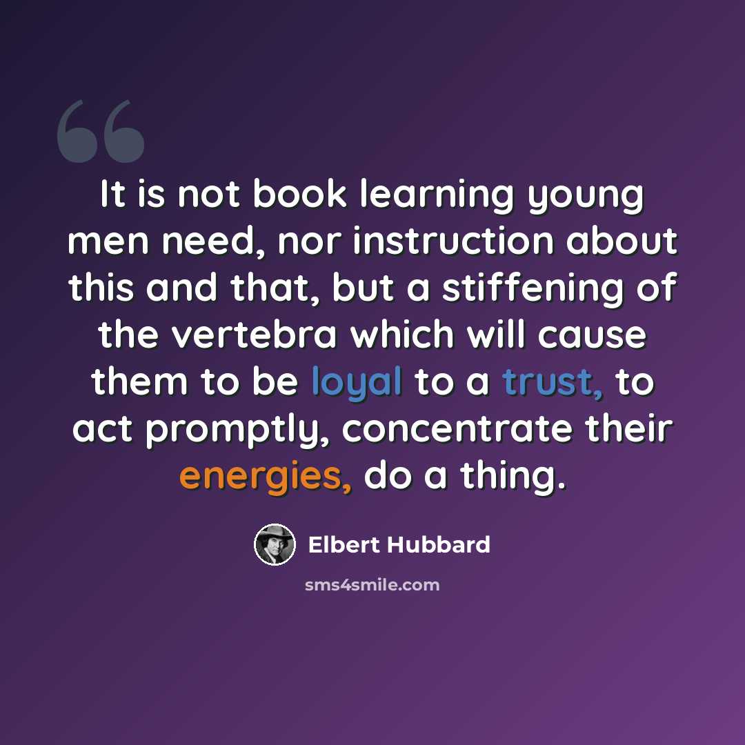 “It is not book learning young men need, nor instruction about this and that, but a stiffening of the vertebra which will cause them to be loyal to a trust, to act promptly, concentrate their energies, do a thing.” quote by Elbert Hubbard