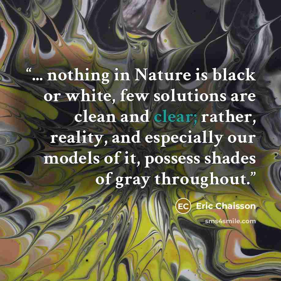 “... nothing in Nature is black or white, few solutions are clean and clear; rather, reality, and especially our models of it, possess shades of gray throughout.” quote by Eric Chaisson