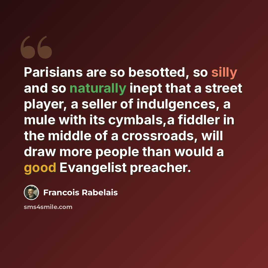 “Parisians are so besotted, so silly and so naturally inept that a street player, a seller of indulgences, a mule with its cymbals,a fiddler in the middle of a crossroads, will draw more people than would a good Evangelist preacher.” quote by Francois Rabelais