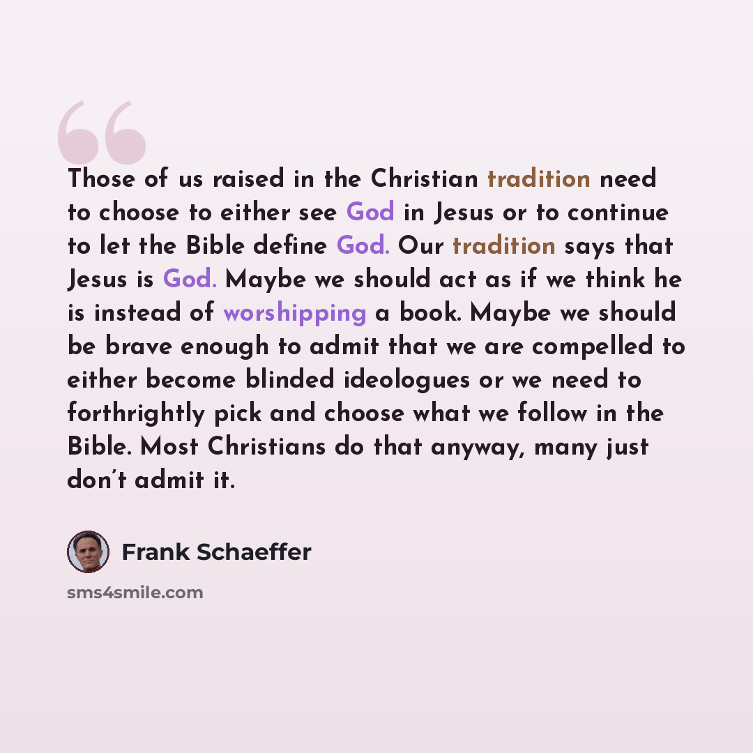 “Those of us raised in the Christian tradition need to choose to either see God in Jesus or to continue to let the Bible define God. Our tradition says that Jesus is God. Maybe we should act as if we think he is instead of worshipping a book. Maybe we should be brave enough to admit that we are…” quote by Frank Schaeffer