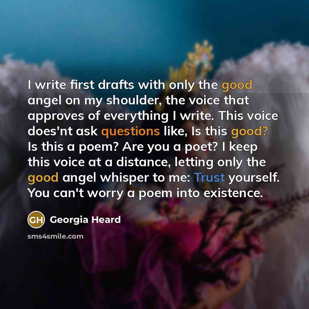 “I write first drafts with only the good angel on my shoulder, the voice that approves of everything I write. This voice does'nt ask questions like, Is this good? Is this a poem? Are you a poet? I keep this voice at a distance, letting only the good angel whisper to me: Trust yourself. You can't…” quote by Georgia Heard