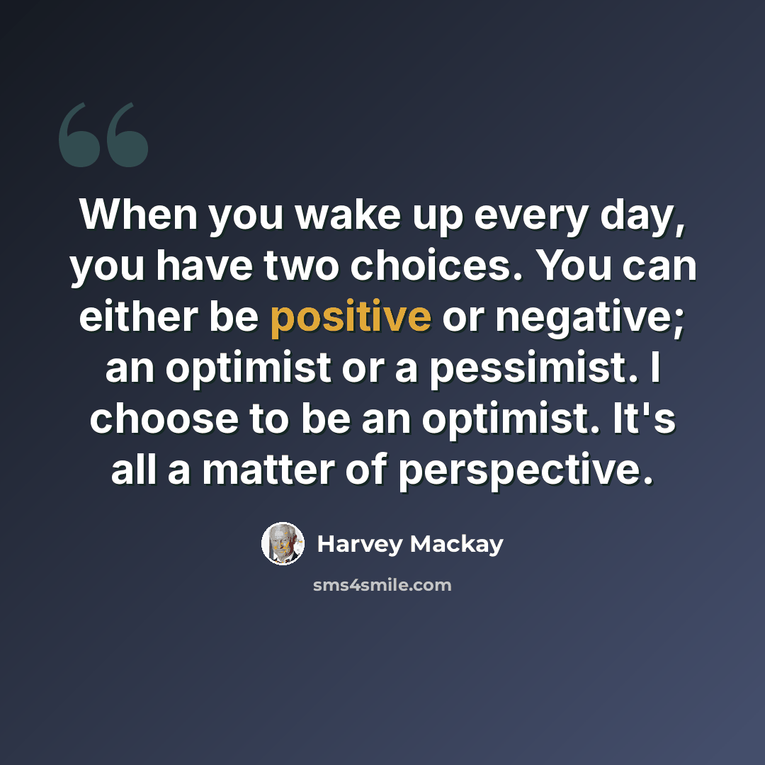 “When you wake up every day, you have two choices. You can either be positive or negative; an optimist or a pessimist. I choose to be an optimist. It's all a matter of perspective.” quote by Harvey Mackay