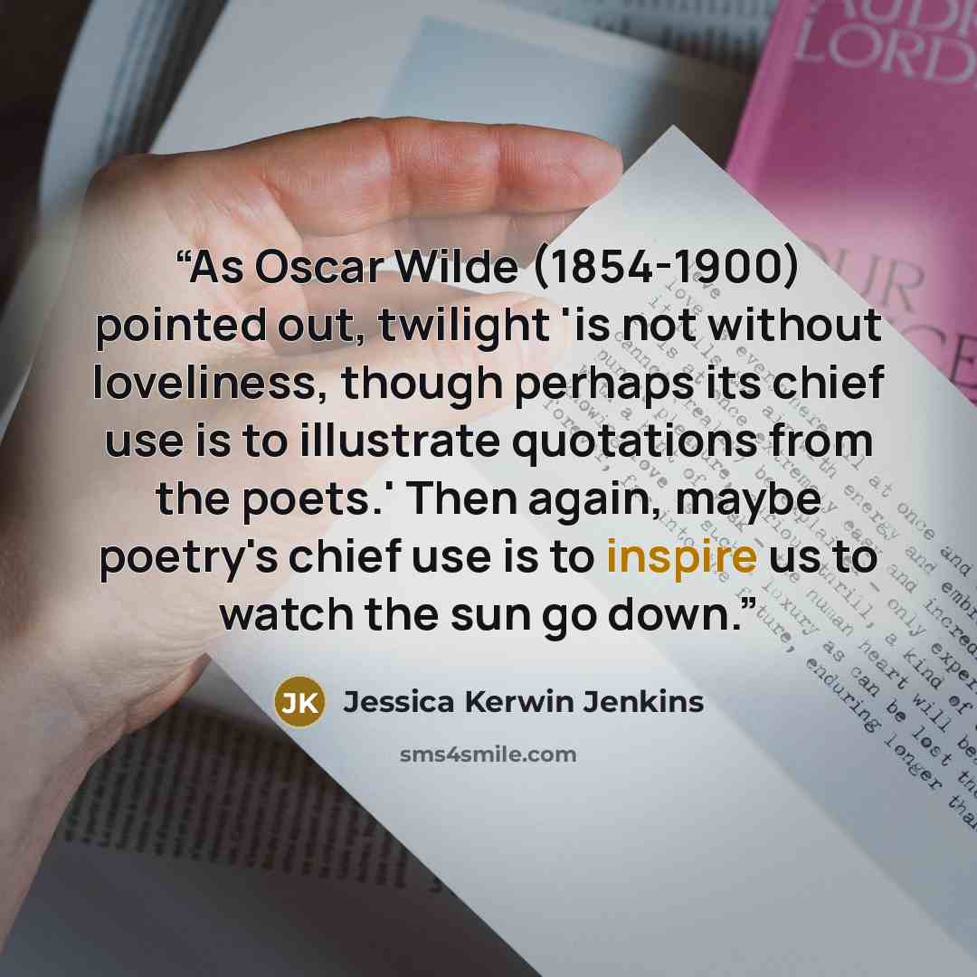 “As Oscar Wilde (1854-1900) pointed out, twilight 'is not without loveliness, though perhaps its chief use is to illustrate quotations from the poets.' Then again, maybe poetry's chief use is to inspire us to watch the sun go down.” quote by Jessica Kerwin Jenkins