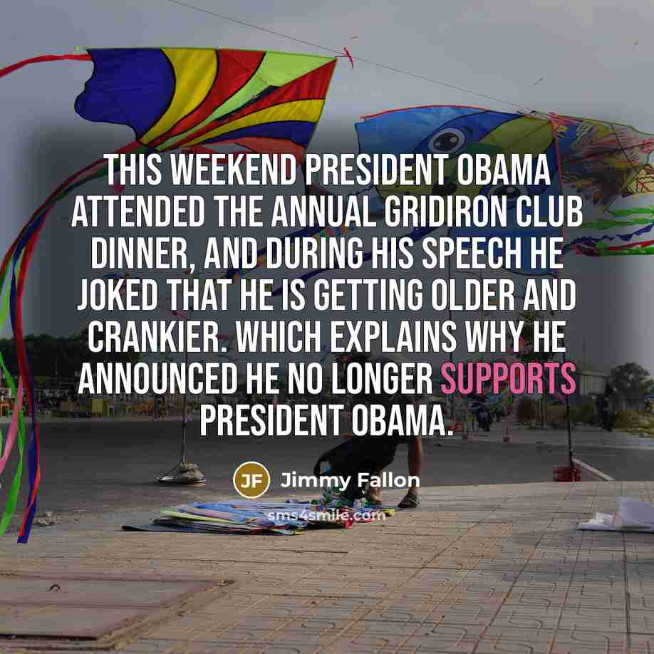 “This weekend President Obama attended the annual Gridiron Club Dinner, and during his speech he joked that he is getting older and crankier. Which explains why he announced he no longer supports President Obama.” quote by Jimmy Fallon