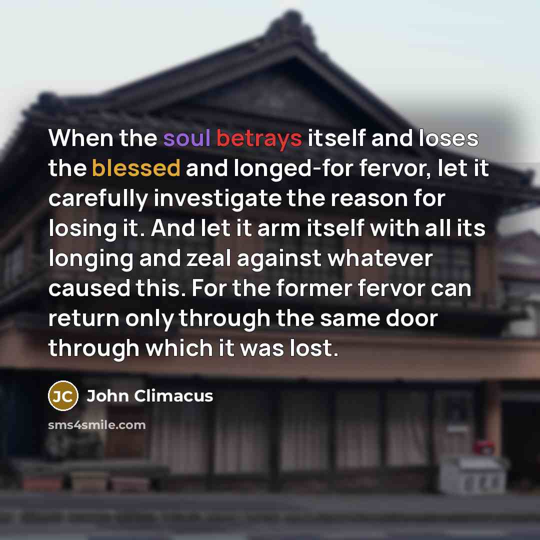 “When the soul betrays itself and loses the blessed and longed-for fervor, let it carefully investigate the reason for losing it. And let it arm itself with all its longing and zeal against whatever caused this. For the former fervor can return only through the same door through which it was lost.” quote by John Climacus