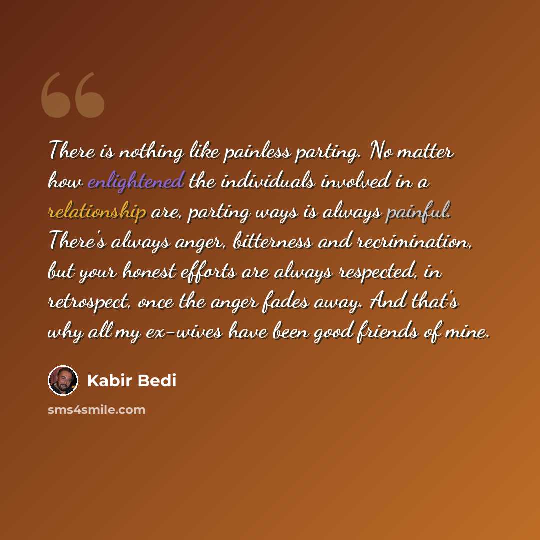“There is nothing like painless parting. No matter how enlightened the individuals involved in a relationship are, parting ways is always painful. There's always anger, bitterness and recrimination, but your honest efforts are always respected, in retrospect, once the anger fades away. And that's…” quote by Kabir Bedi