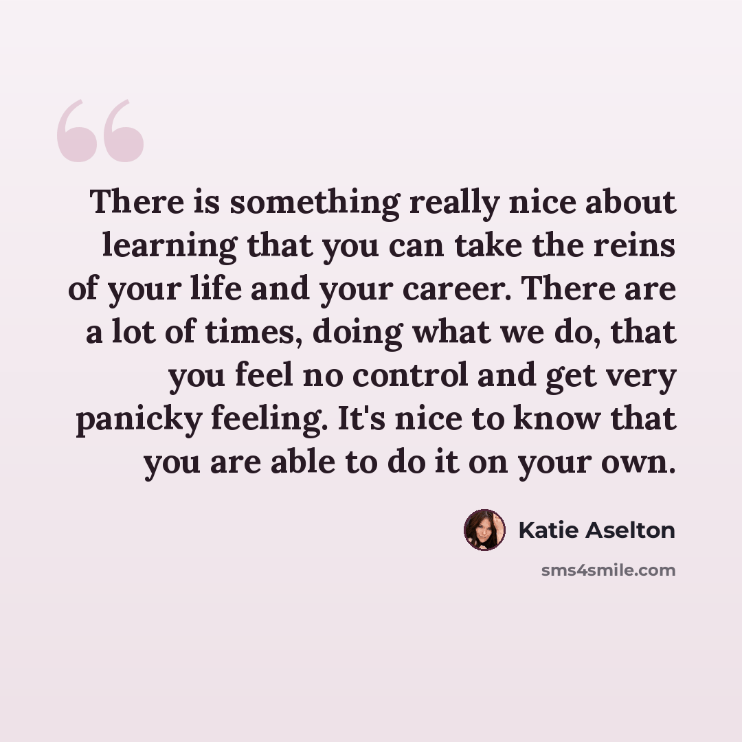 “There is something really nice about learning that you can take the reins of your life and your career. There are a lot of times, doing what we do, that you feel no control and get very panicky feeling. It's nice to know that you are able to do it on your own.” quote by Katie Aselton