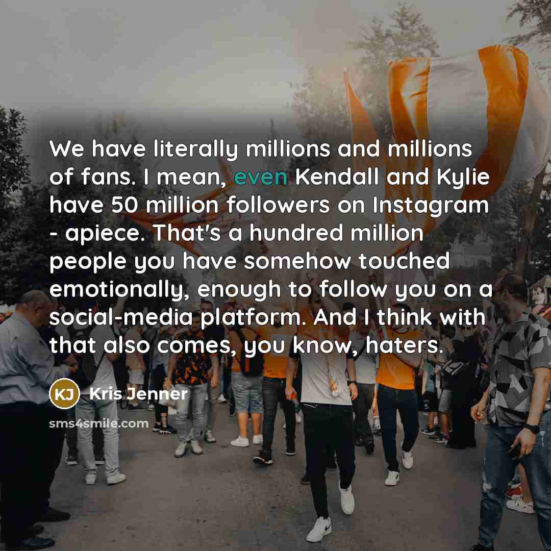 “We have literally millions and millions of fans. I mean, even Kendall and Kylie have 50 million followers on Instagram - apiece. That's a hundred million people you have somehow touched emotionally, enough to follow you on a social-media platform. And I think with that also comes, you know, haters.” quote by Kris Jenner