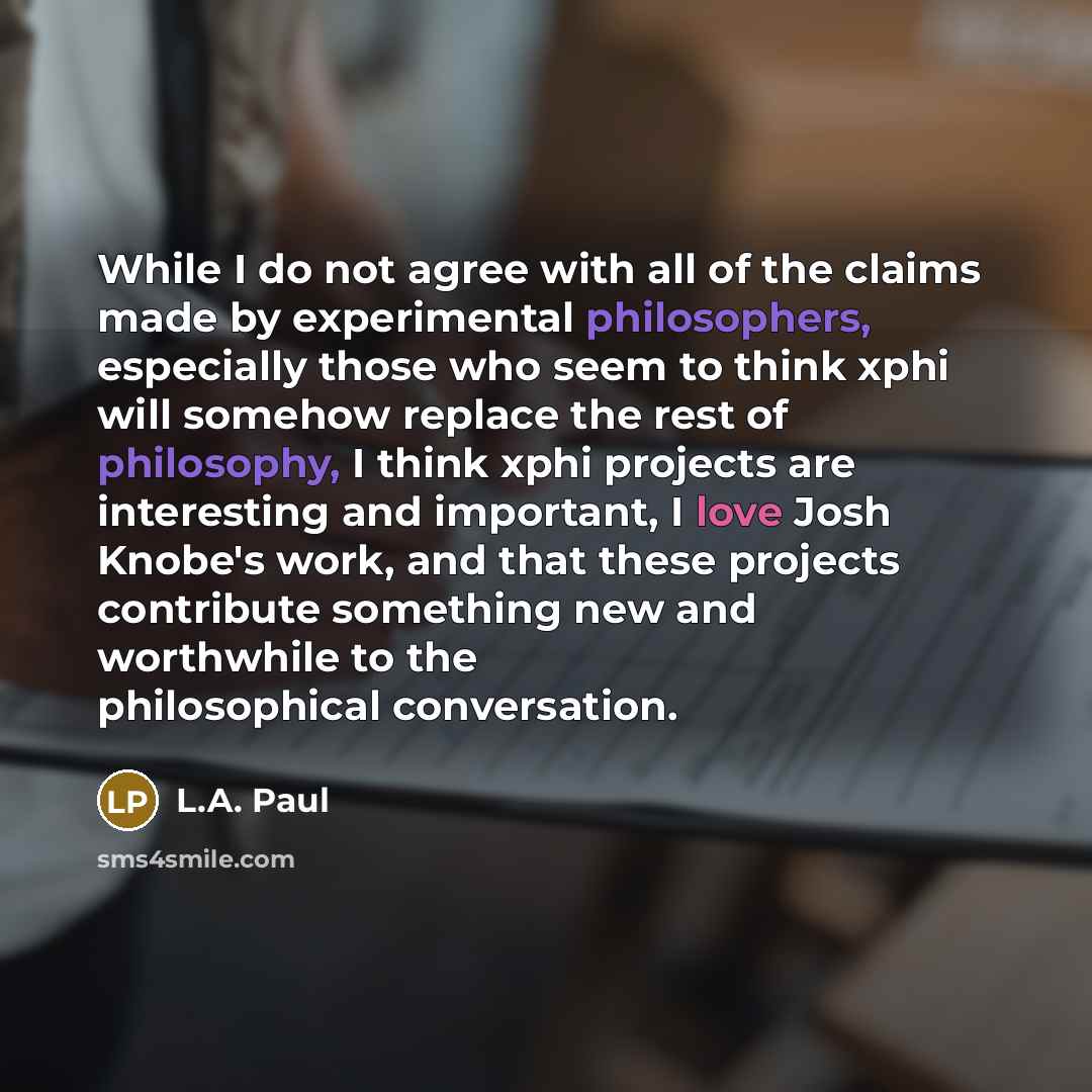 “While I do not agree with all of the claims made by experimental philosophers, especially those who seem to think xphi will somehow replace the rest of philosophy, I think xphi projects are interesting and important, I love Josh Knobe's work, and that these projects contribute something new and…” quote by L.A. Paul