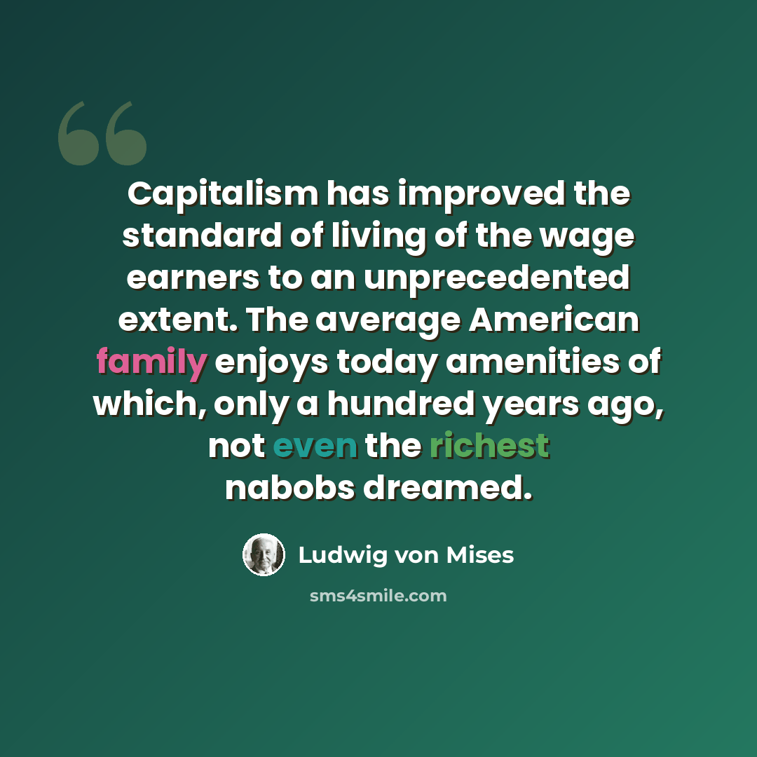 “Capitalism has improved the standard of living of the wage earners to an unprecedented extent. The average American family enjoys today amenities of which, only a hundred years ago, not even the richest nabobs dreamed.” quote by Ludwig von Mises