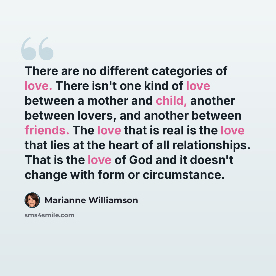 “There are no different categories of love. There isn't one kind of love between a mother and child, another between lovers, and another between friends. The love that is real is the love that lies at the heart of all relationships. That is the love of God and it doesn't change with form or…” quote by Marianne Williamson