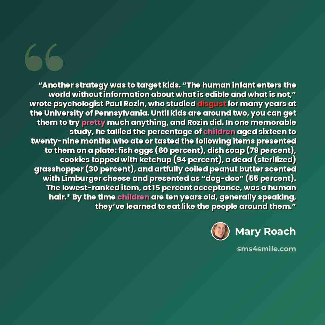 “Another strategy was to target kids. “The human infant enters the world without information about what is edible and what is not,” wrote psychologist Paul Rozin, who studied disgust for many years at the University of Pennsylvania. Until kids are around two, you can get them to try pretty much…” quote by Mary Roach