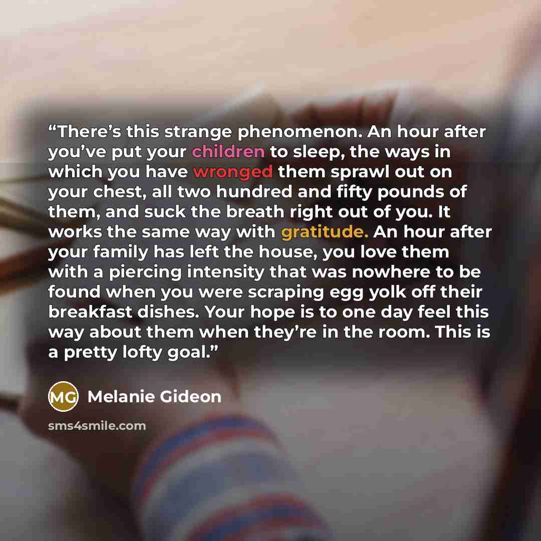 “There’s this strange phenomenon. An hour after you’ve put your children to sleep, the ways in which you have wronged them sprawl out on your chest, all two hundred and fifty pounds of them, and suck the breath right out of you. It works the same way with gratitude. An hour after your family has…” quote by Melanie Gideon