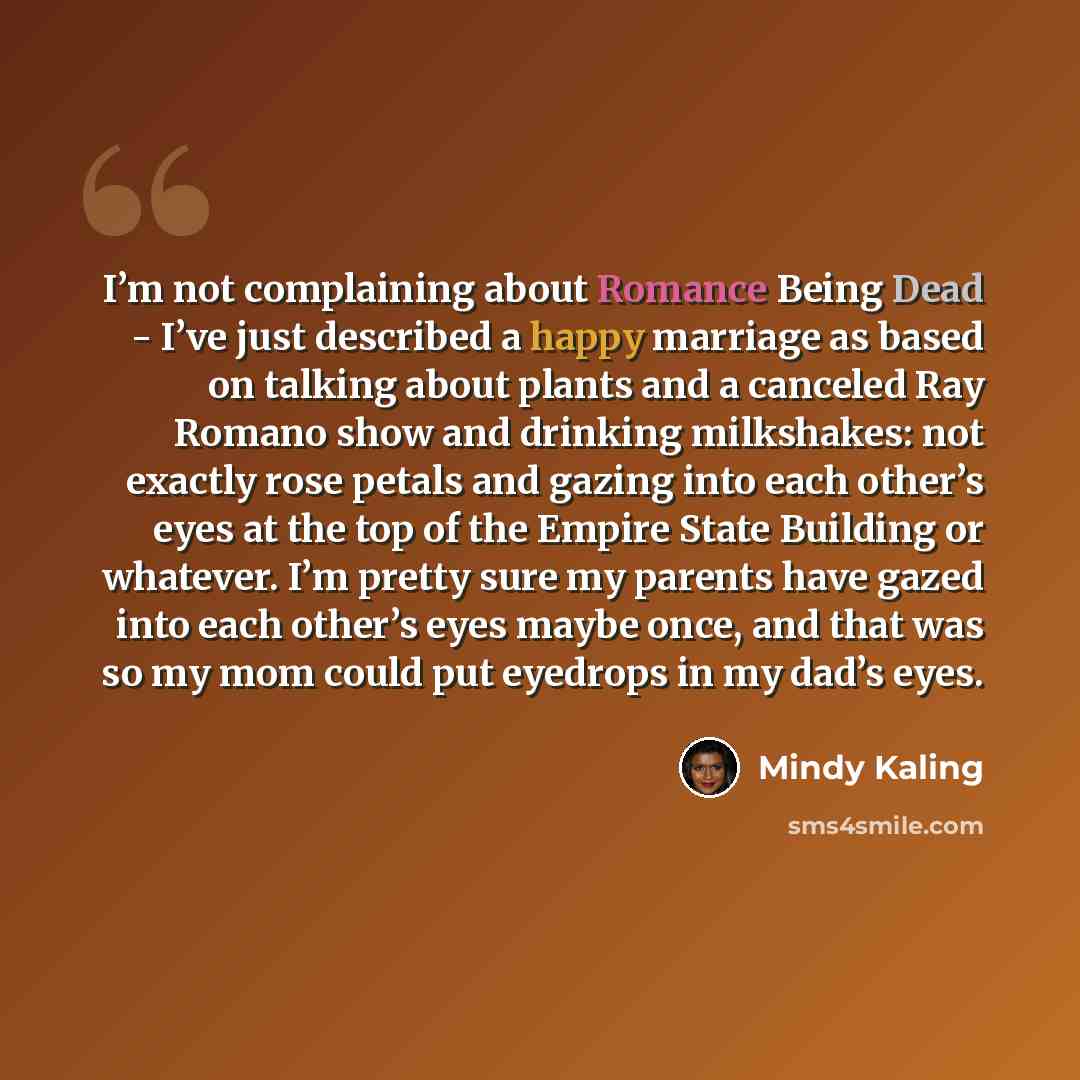 “I’m not complaining about Romance Being Dead - I’ve just described a happy marriage as based on talking about plants and a canceled Ray Romano show and drinking milkshakes: not exactly rose petals and gazing into each other’s eyes at the top of the Empire State Building or whatever. I’m pretty…” quote by Mindy Kaling