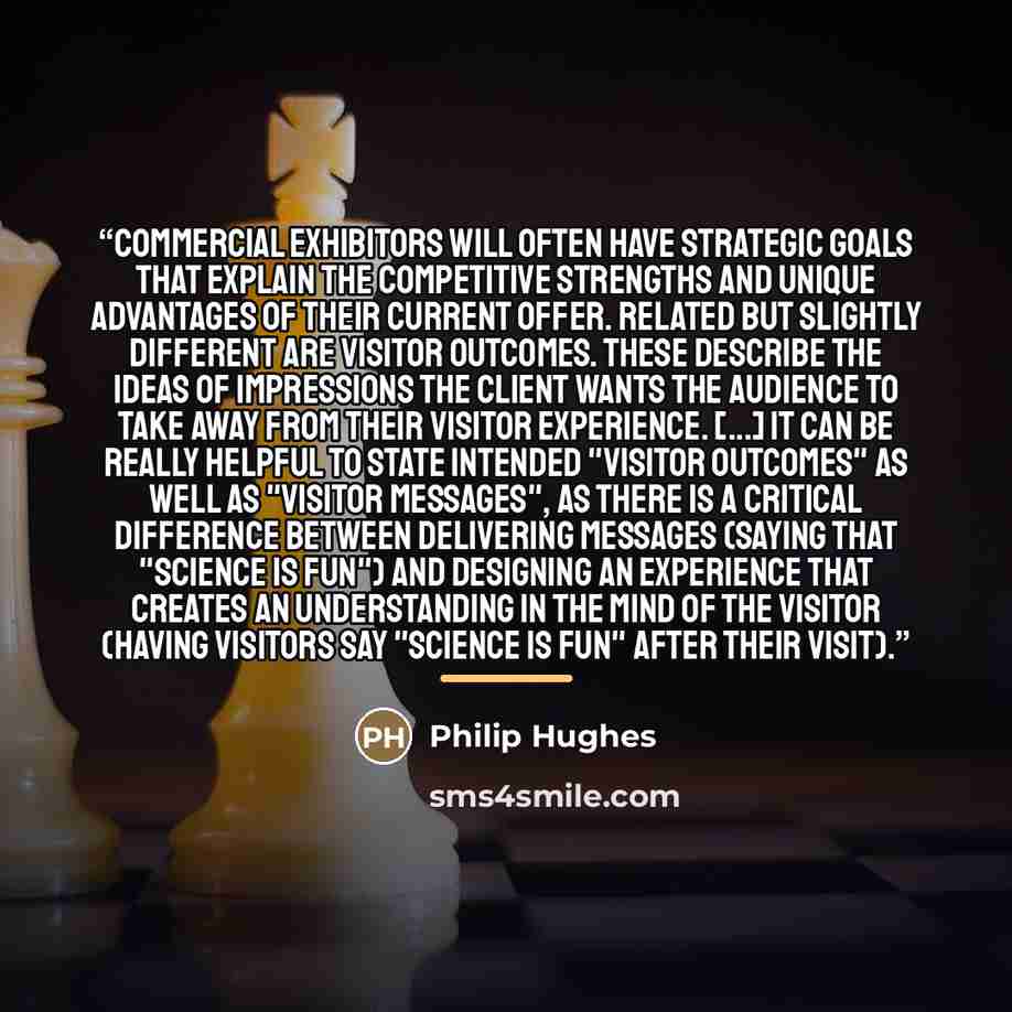 “Commercial exhibitors will often have strategic goals that explain the competitive strengths and unique advantages of their current offer. Related but slightly different are visitor outcomes. These describe the ideas of impressions the client wants the audience to take away from their visitor…” quote by Philip Hughes