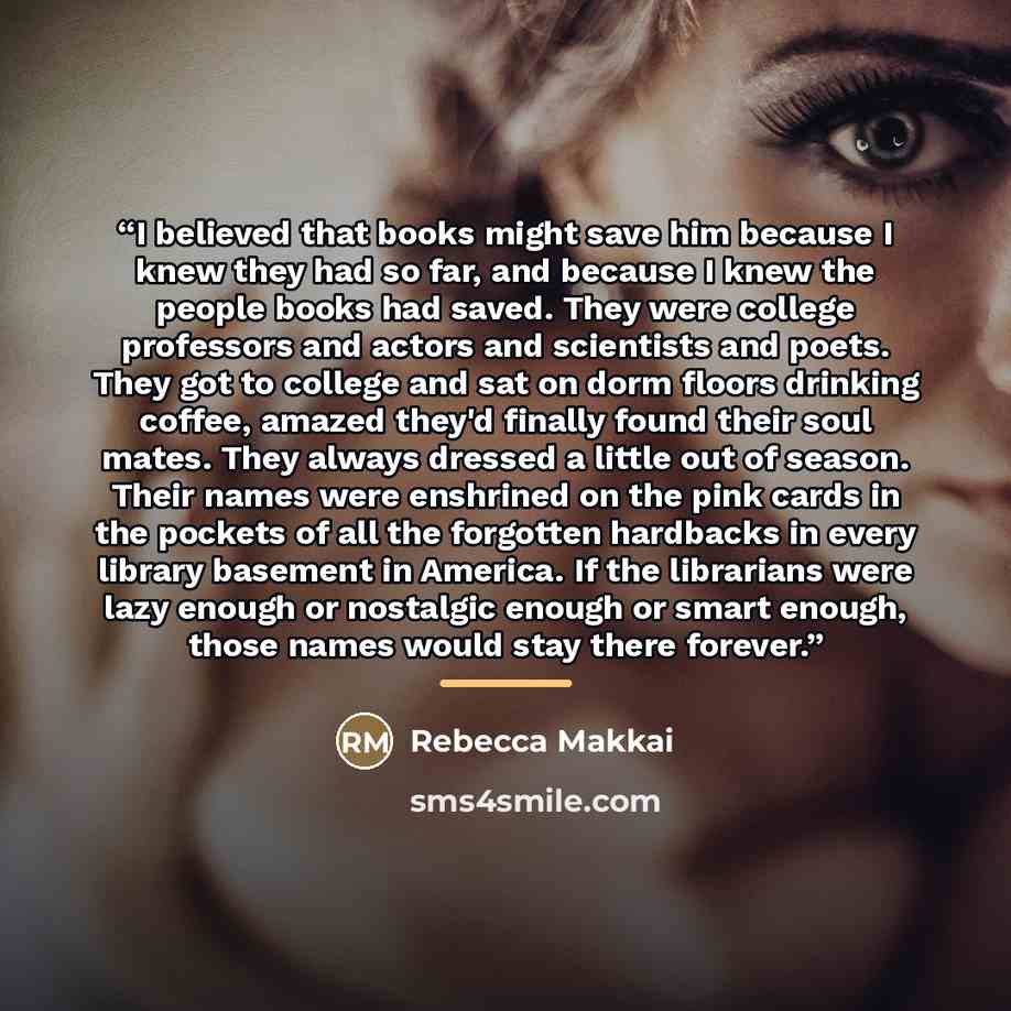 “I believed that books might save him because I knew they had so far, and because I knew the people books had saved. They were college professors and actors and scientists and poets. They got to college and sat on dorm floors drinking coffee, amazed they'd finally found their soul mates. They…” quote by Rebecca Makkai