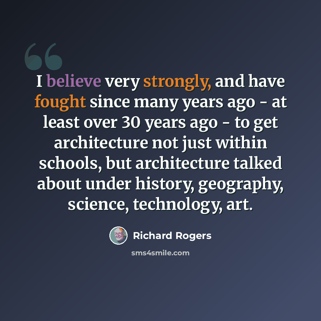 “I believe very strongly, and have fought since many years ago - at least over 30 years ago - to get architecture not just within schools, but architecture talked about under history, geography, science, technology, art.” quote by Richard Rogers