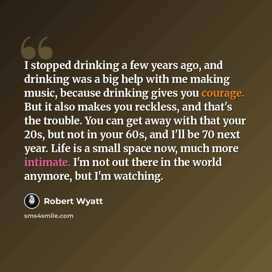 “I stopped drinking a few years ago, and drinking was a big help with me making music, because drinking gives you courage. But it also makes you reckless, and that's the trouble. You can get away with that your 20s, but not in your 60s, and I'll be 70 next year. Life is a small space now, much more…” quote by Robert Wyatt