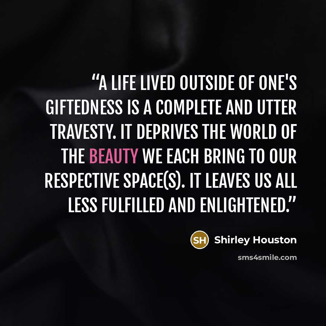 “A life lived outside of one's giftedness is a complete and utter travesty. It deprives the world of the beauty we each bring to our respective space(s). It leaves us all less fulfilled and enlightened.” quote by Shirley Houston