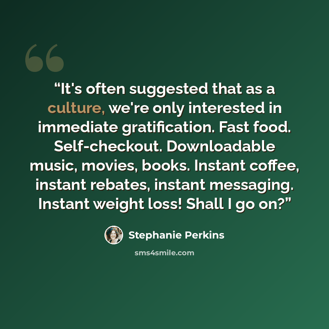 “It's often suggested that as a culture, we're only interested in immediate gratification. Fast food. Self-checkout. Downloadable music, movies, books. Instant coffee, instant rebates, instant messaging. Instant weight loss! Shall I go on?” quote by Stephanie Perkins