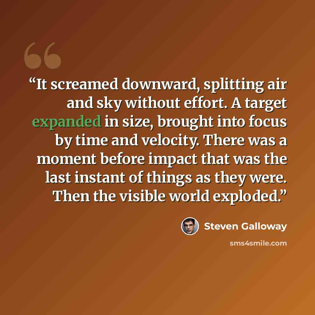 “It screamed downward, splitting air and sky without effort. A target expanded in size, brought into focus by time and velocity. There was a moment before impact that was the last instant of things as they were. Then the visible world exploded.” quote by Steven Galloway