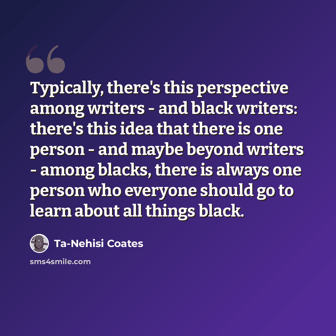 “Typically, there's this perspective among writers - and black writers: there's this idea that there is one person - and maybe beyond writers - among blacks, there is always one person who everyone should go to learn about all things black.” quote by Ta-Nehisi Coates