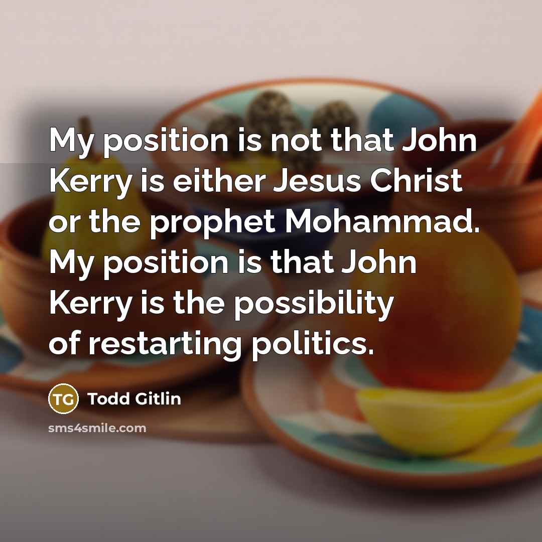 “My position is not that John Kerry is either Jesus Christ or the prophet Mohammad. My position is that John Kerry is the possibility of restarting politics.” quote by Todd Gitlin