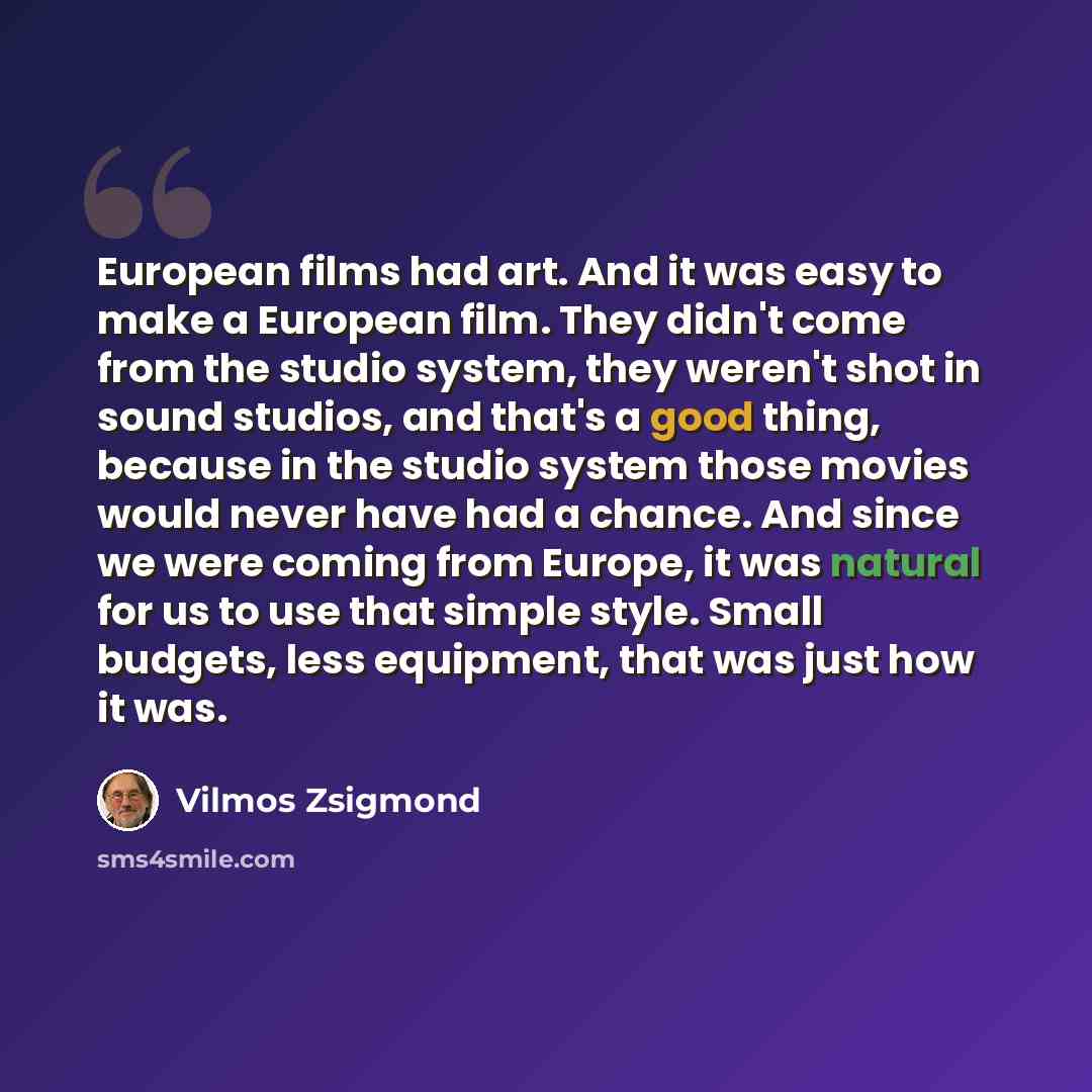 “European films had art. And it was easy to make a European film. They didn't come from the studio system, they weren't shot in sound studios, and that's a good thing, because in the studio system those movies would never have had a chance. And since we were coming from Europe, it was natural for…” quote by Vilmos Zsigmond