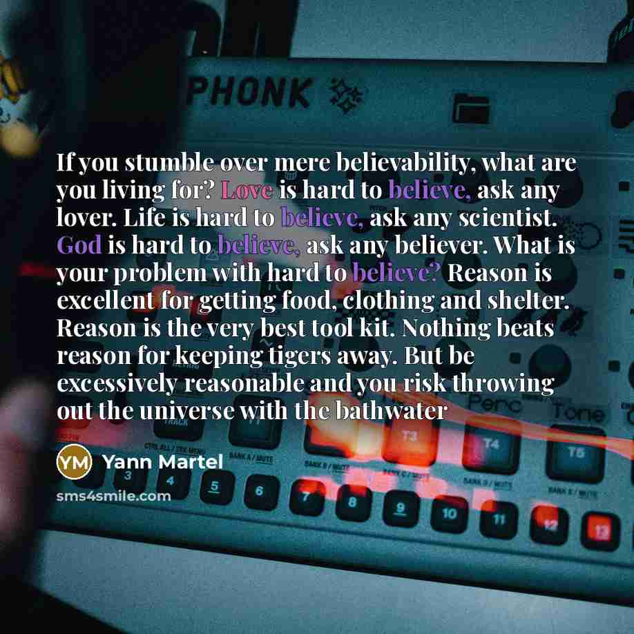 “If you stumble over mere believability, what are you living for? Love is hard to believe, ask any lover. Life is hard to believe, ask any scientist. God is hard to believe, ask any believer. What is your problem with hard to believe? Reason is excellent for getting food, clothing and shelter…” quote by Yann Martel