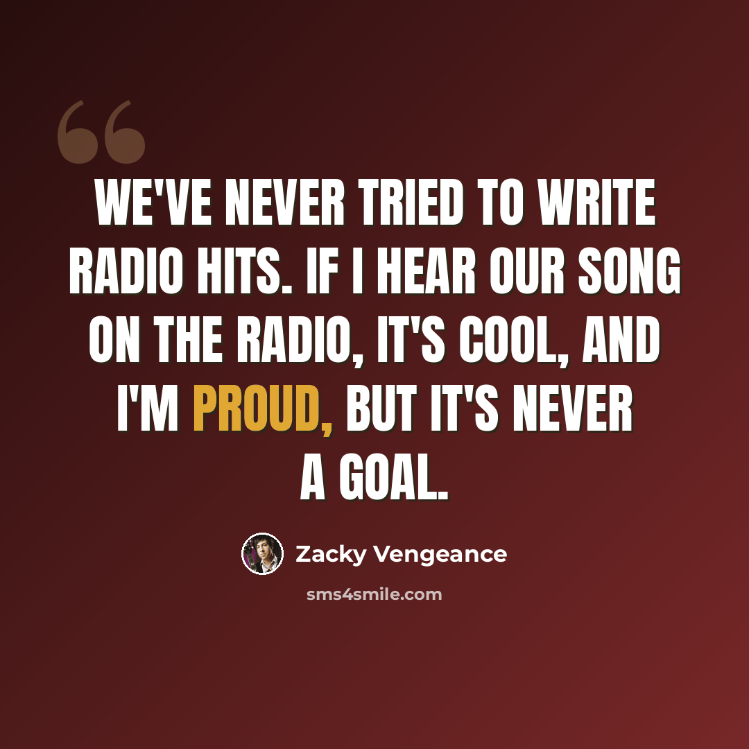 “We've never tried to write radio hits. If I hear our song on the radio, it's cool, and I'm proud, but it's never a goal.” quote by Zacky Vengeance