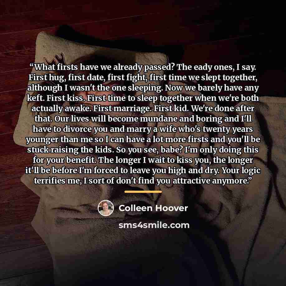 “What firsts have we already passed? The eady ones, I say. First hug, first date, first fight, first time we slept together, although I wasn't the one sleeping. Now we barely have any keft. First kiss. First time to sleep together when we're both actually awake. First marriage. First kid. We're…” quote by Colleen Hoover