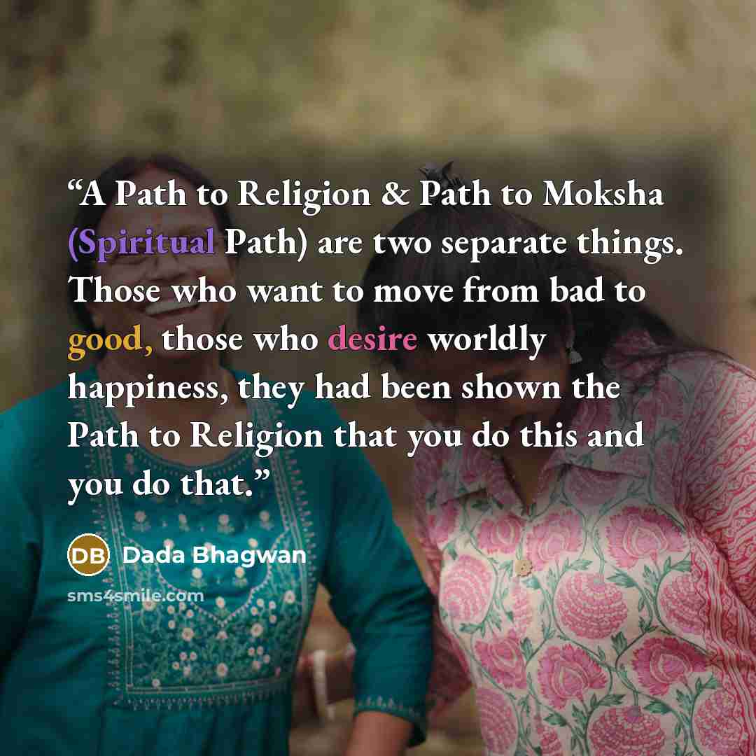 “A Path to Religion & Path to Moksha (Spiritual Path) are two separate things. Those who want to move from bad to good, those who desire worldly happiness, they had been shown the Path to Religion that you do this and you do that.” quote by Dada Bhagwan