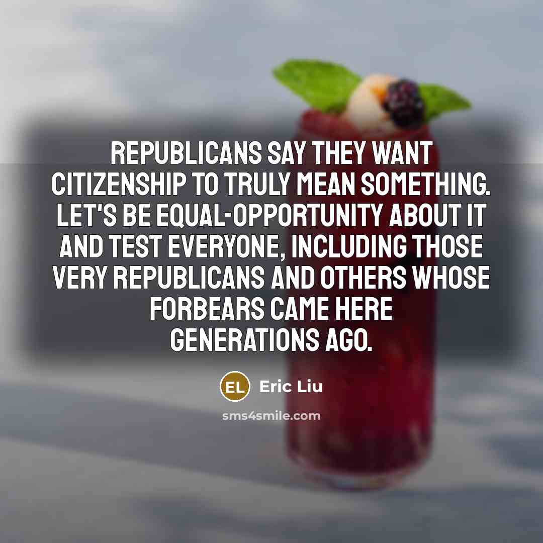 “Republicans say they want citizenship to truly mean something. Let's be equal-opportunity about it and test everyone, including those very Republicans and others whose forbears came here generations ago.” quote by Eric Liu