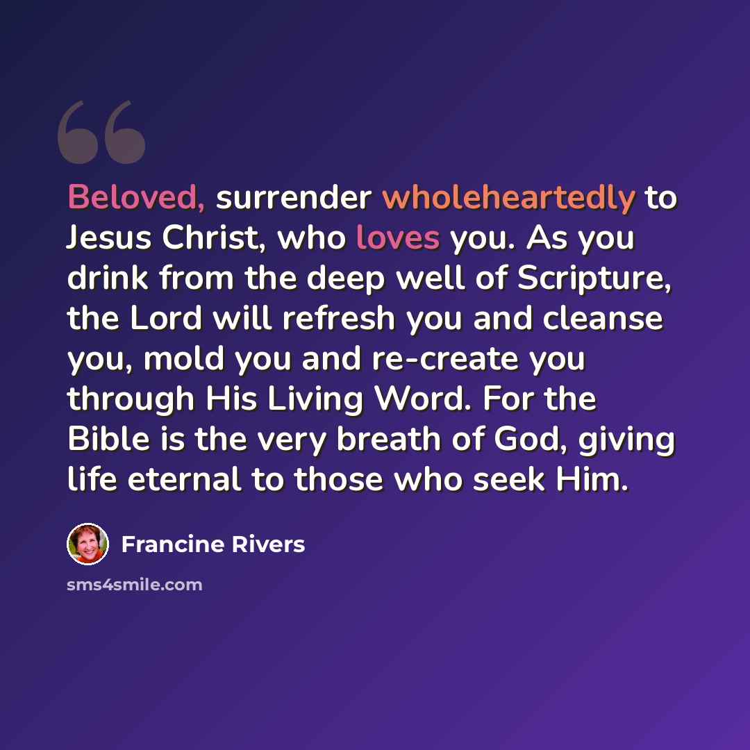 “Beloved, surrender wholeheartedly to Jesus Christ, who loves you. As you drink from the deep well of Scripture, the Lord will refresh you and cleanse you, mold you and re-create you through His Living Word. For the Bible is the very breath of God, giving life eternal to those who seek Him.” quote by Francine Rivers
