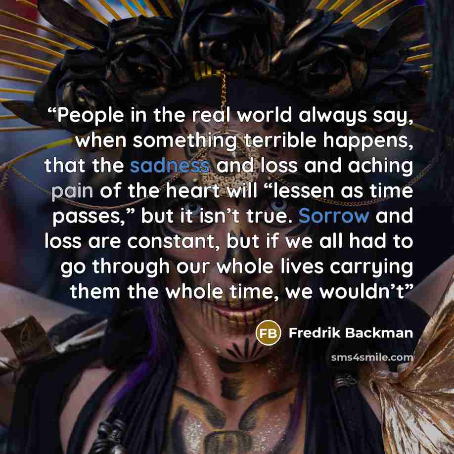 “People in the real world always say, when something terrible happens, that the sadness and loss and aching pain of the heart will “lessen as time passes,” but it isn’t true. Sorrow and loss are constant, but if we all had to go through our whole lives carrying them the whole time, we wouldn’t” quote by Fredrik Backman