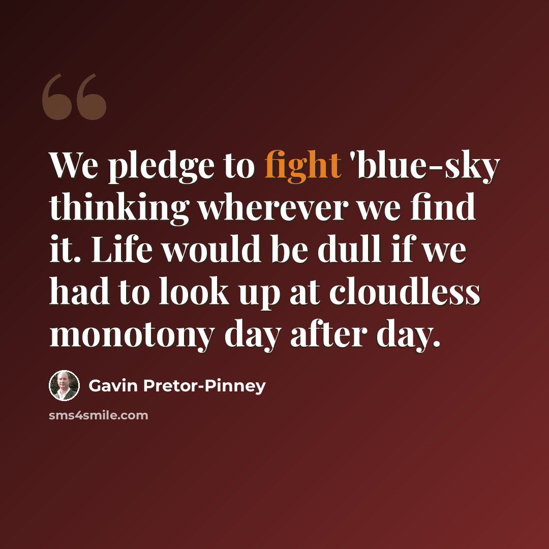 “We pledge to fight 'blue-sky thinking wherever we find it. Life would be dull if we had to look up at cloudless monotony day after day.” quote by Gavin Pretor-Pinney