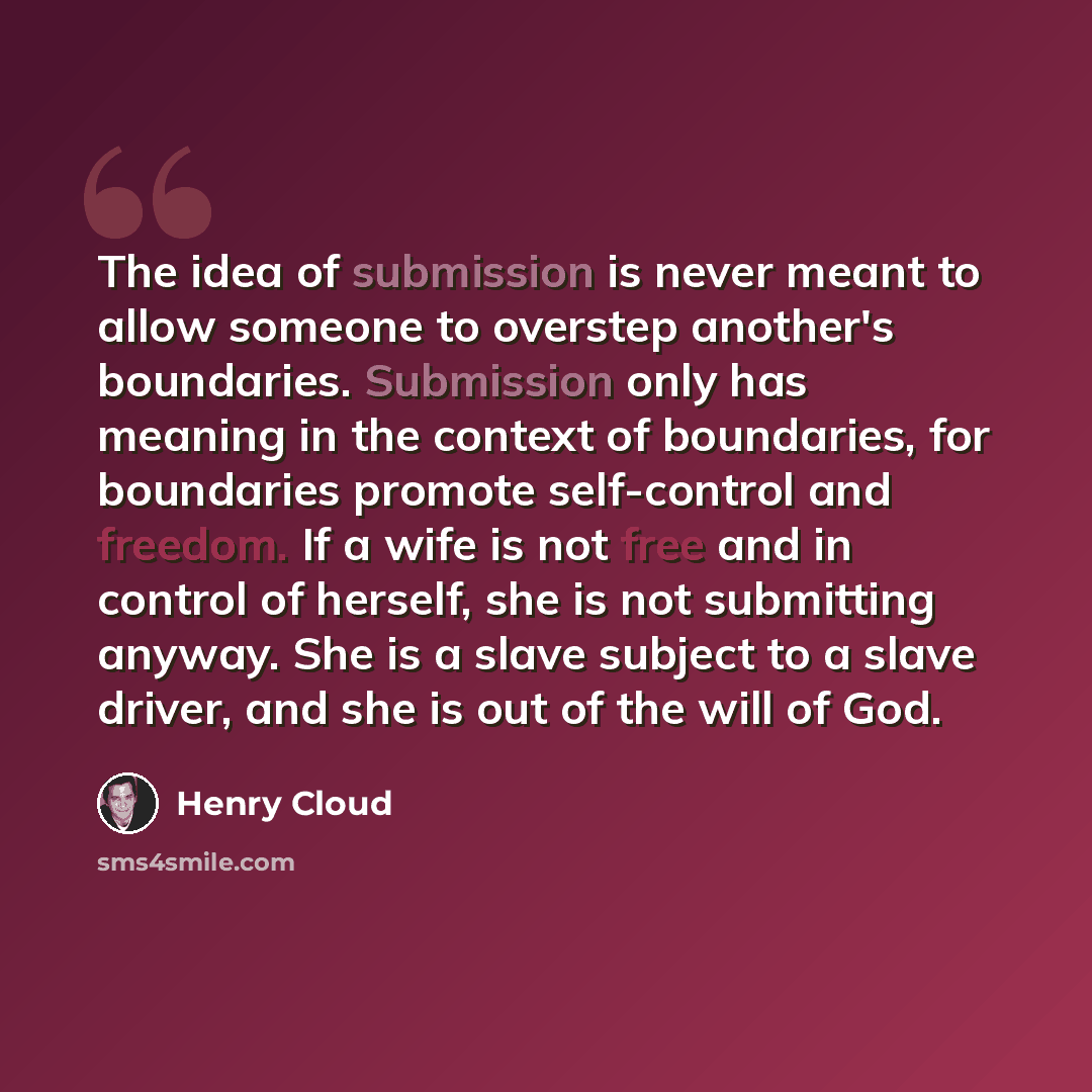 “The idea of submission is never meant to allow someone to overstep another's boundaries. Submission only has meaning in the context of boundaries, for boundaries promote self-control and freedom. If a wife is not free and in control of herself, she is not submitting anyway. She is a slave subject…” quote by Henry Cloud