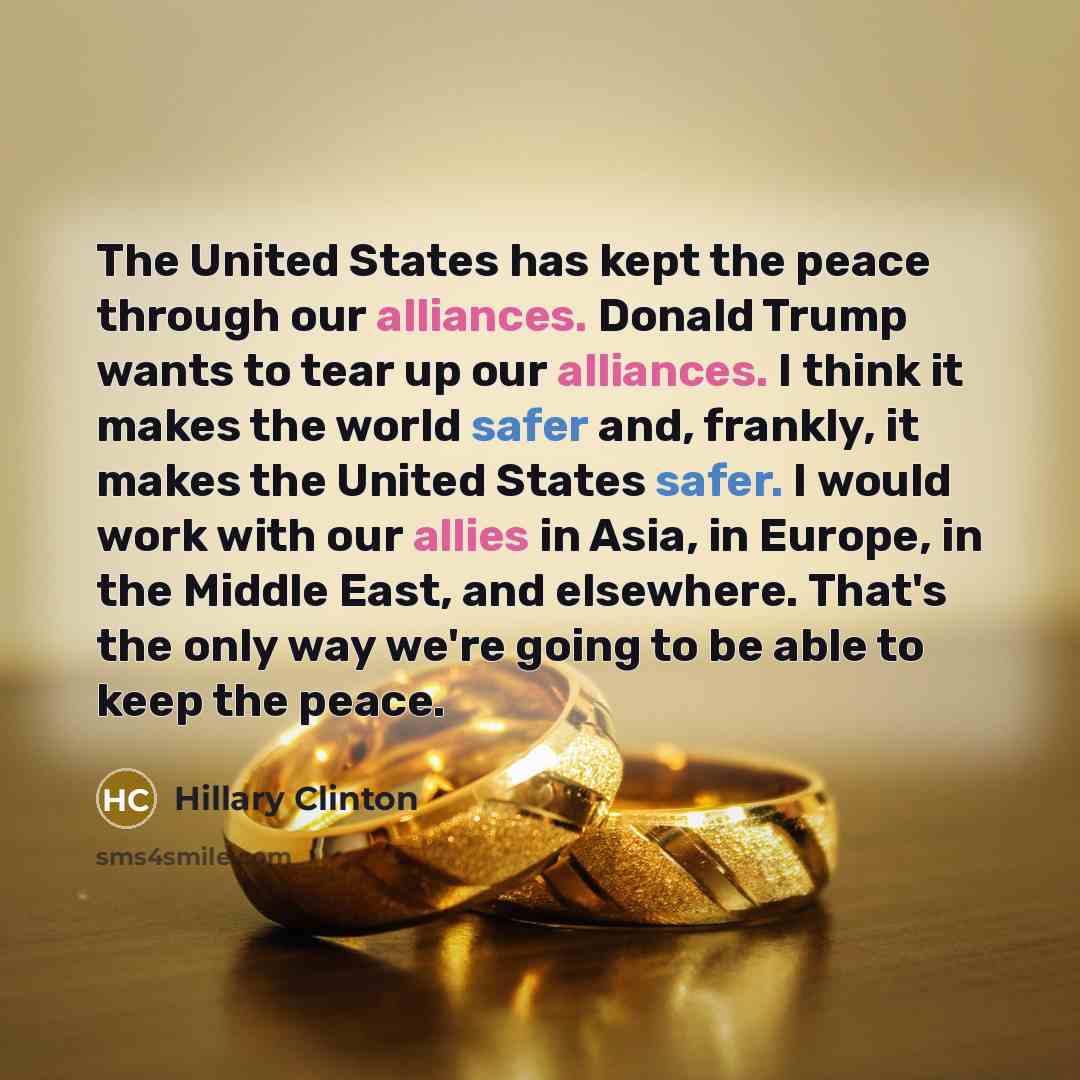 “The United States has kept the peace through our alliances. Donald Trump wants to tear up our alliances. I think it makes the world safer and, frankly, it makes the United States safer. I would work with our allies in Asia, in Europe, in the Middle East, and elsewhere. That's the only way we're…” quote by Hillary Clinton